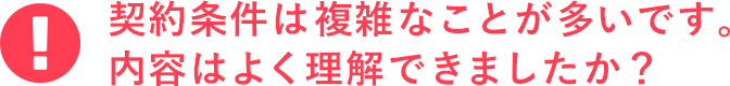 契約条件は複雑なことが多いです。内容はよく理解できましたか？