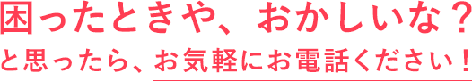 困ったときや、おかしいな？と思ったら、お気軽にお電話ください！